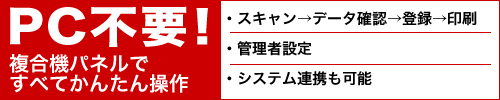 PC不要！複合機パネルですべてかんたん操作・スキャン→データ確認→登録→印刷　・管理者設定　・システム連携も可能